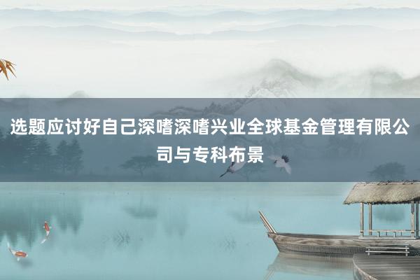 选题应讨好自己深嗜深嗜兴业全球基金管理有限公司与专科布景