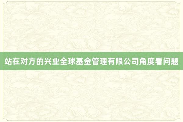 站在对方的兴业全球基金管理有限公司角度看问题